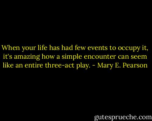 When your life has had few events to occupy it, it's amazing how a simple encounter can seem like an entire three-act play. - Mary E. Pearson