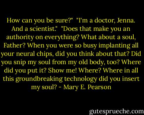 How can you be sure?"<br /><br />"I'm a doctor, Jenna. And a scientist."<br /><br />"Does that make you an authority on everything? What about a soul, Father? When you were so busy implanting all your neural chips, did you think about that? Did you snip my soul from my old body, too? Where did you put it? Show me! Where? Where in all this groundbreaking technology did you insert my soul? - Mary E. Pearson
