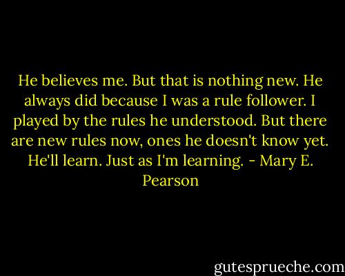 He believes me. But that is nothing new. He always did because I was a rule follower. I played by the rules he understood. But there are new rules now, ones he doesn't know yet. He'll learn. Just as I'm learning. - Mary E. Pearson