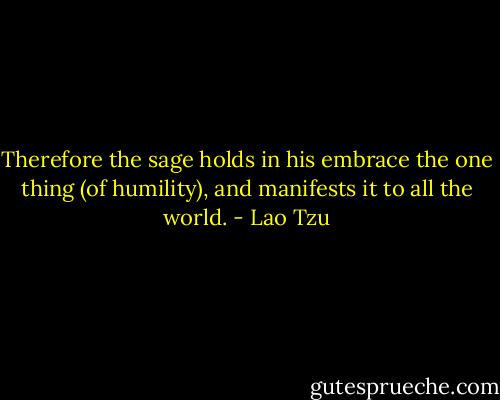 Therefore the sage holds in his embrace the one thing (of humility), and manifests it to all the world. - Lao Tzu