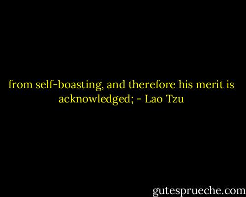 from self-boasting, and therefore his merit is acknowledged; - Lao Tzu