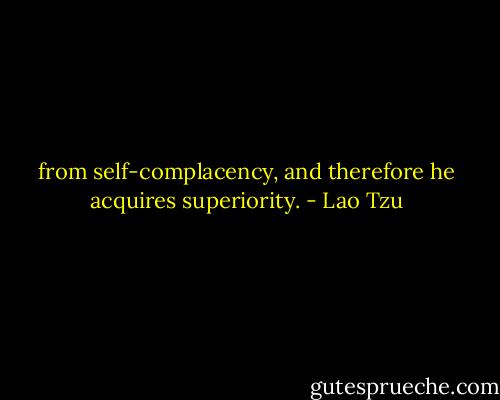 from self-complacency, and therefore he acquires superiority. - Lao Tzu
