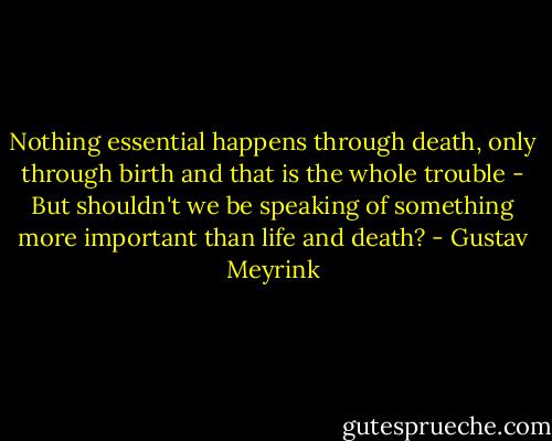 Nothing essential happens through death, only through birth and that is the whole trouble - But shouldn't we be speaking of something more important than life and death? - Gustav Meyrink
