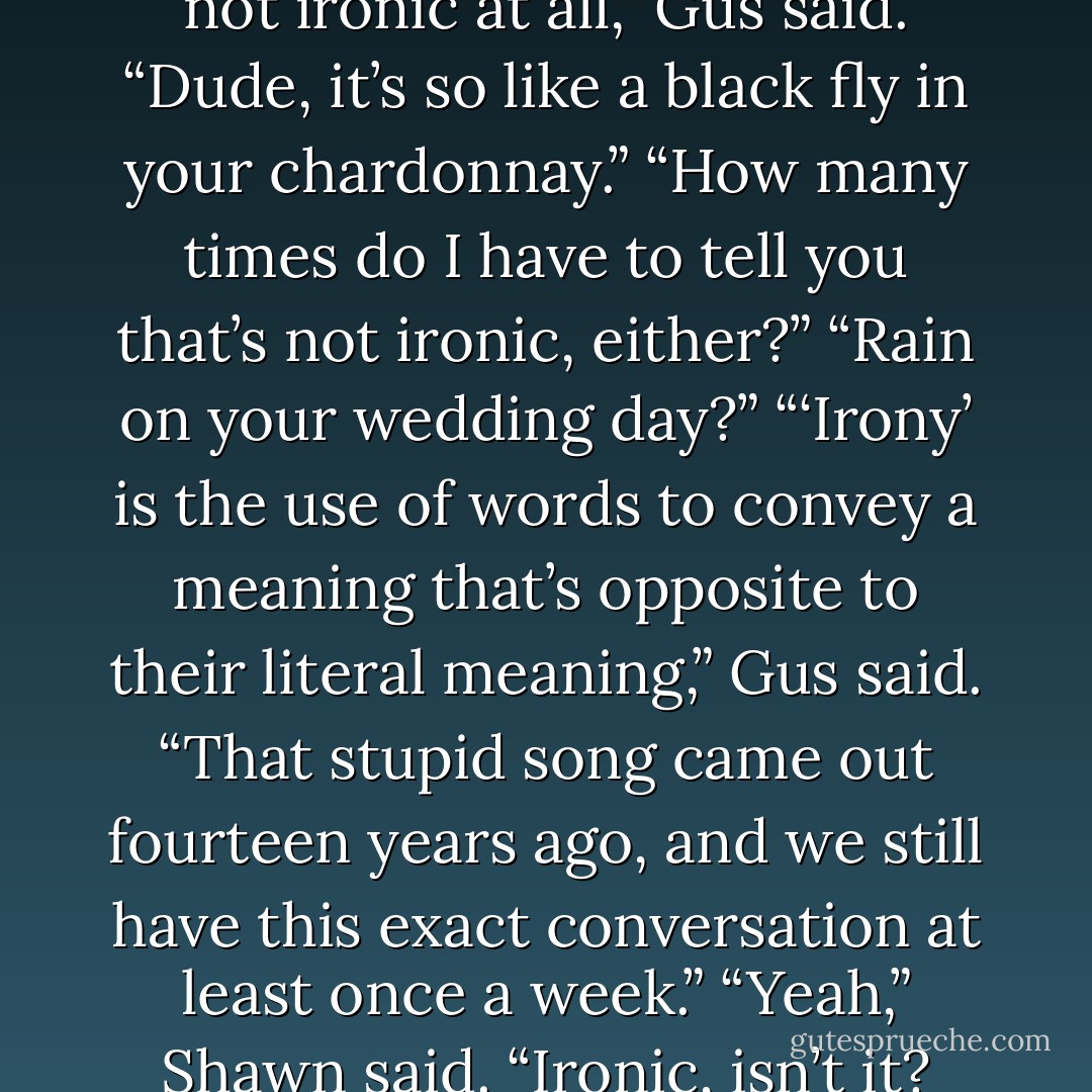 Ironic, isn’t it?” Shawn said.<br />“It’s not ironic at all,” Gus said.<br />“Dude, it’s so like a black fly in your chardonnay.”<br />“How many times do I have to tell you that’s not ironic, either?”<br />“Rain on your wedding day?”<br />“‘Irony’ is the use of words to convey a meaning that’s opposite to their literal meaning,” Gus said. “That stupid song came out fourteen years ago, and we still have this exact conversation at least once a week.”<br />“Yeah,” Shawn said. “Ironic, isn’t it? - William Rabkin