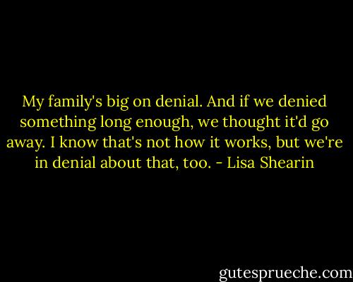 My family's big on denial. And if we denied something long enough, we thought it'd go away. I know that's not how it works, but we're in denial about that, too. - Lisa Shearin