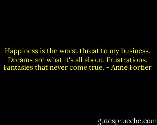 Happiness is the worst threat to my business. Dreams are what it's all about. Frustrations. Fantasies that never come true. - Anne Fortier