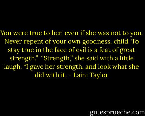 You were true to her, even if she was not to you. Never repent of your own goodness, child. To stay true in the face of evil is a feat of great strength.”<br /><br />“Strength,” she said with a little laugh. “I gave her strength, and look what she did with it. - Laini Taylor