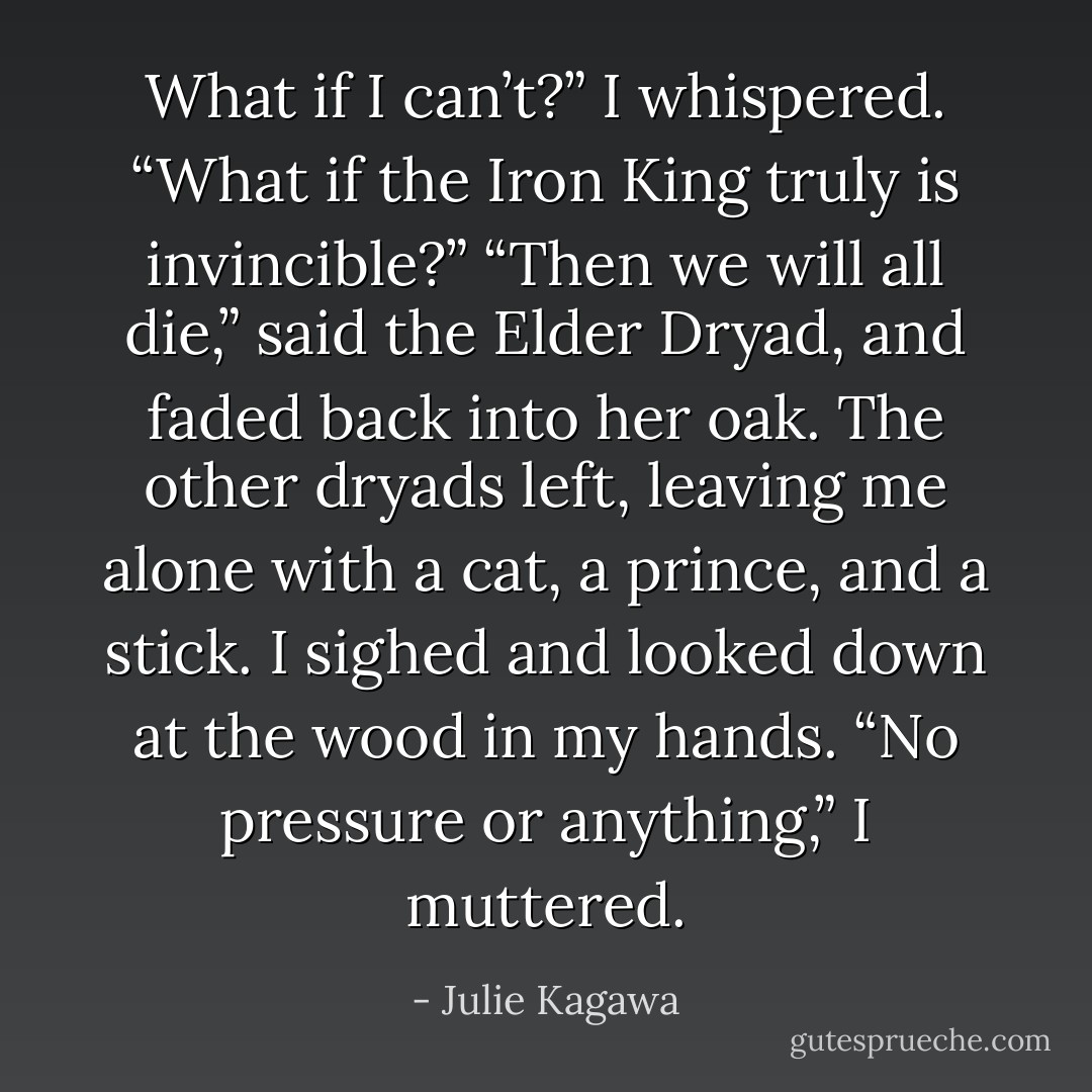 What if I can’t?” I whispered. “What if the Iron King truly is invincible?”<br />“Then we will all die,” said the Elder Dryad, and faded back into her oak. The other<br />dryads left, leaving me alone with a cat, a prince, and a stick. I sighed and looked down at<br />the wood in my hands.<br />“No pressure or anything,” I muttered. - Julie Kagawa
