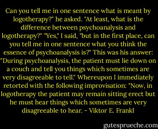 Can you tell me in one sentence what is meant by logotherapy?" he asked. "At least, what is the difference between psychoanalysis and logotherapy?" "Yes," I said, "but in the first place, can you tell me in one sentence what you think the essence of psychoanalysis is?" This was his answer: "During psychoanalysis, the patient must lie down on a couch and tell you things which sometimes are very disagreeable to tell." Whereupon I immediately retorted with the following improvisation: "Now, in logotherapy the patient may remain sitting erect but he must hear things which sometimes are very disagreeable to hear. - Viktor E. Frankl