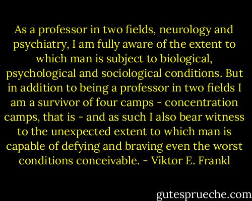 As a professor in two fields, neurology and psychiatry, I am fully aware of the extent to which man is subject to biological, psychological and sociological conditions. But in addition to being a professor in two fields I am a survivor of four camps - concentration camps, that is - and as such I also bear witness to the unexpected extent to which man is capable of defying and braving even the worst conditions conceivable. - Viktor E. Frankl