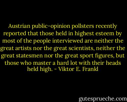 Austrian public-opinion pollsters recently reported that those held in highest esteem by most of the people interviewed are neither the great artists nor the great scientists, neither the great statesmen nor the great sport figures, but those who master a hard lot with their heads held high. - Viktor E. Frankl