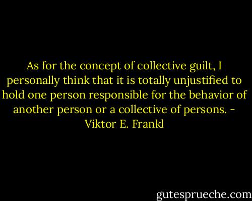 As for the concept of collective guilt, I personally think that it is totally unjustified to hold one person responsible for the behavior of another person or a collective of persons. - Viktor E. Frankl