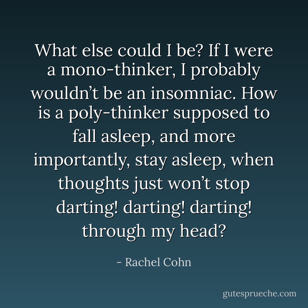 What else could I be? If I were a mono-thinker, I probably wouldn’t be an insomniac. How is a poly-thinker supposed to fall asleep, and more importantly, stay asleep, when thoughts just won’t stop darting! darting! darting! through my head? - Rachel Cohn