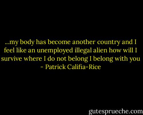 ...my body has become<br />another country<br />and I feel like an unemployed<br />illegal alien<br />how will I survive<br />where I do not belong<br />I belong with you - Patrick Califia-Rice