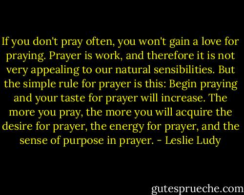 If you don't pray often, you won't gain a love for praying. Prayer is work, and therefore it is not very appealing to our natural sensibilities. But the simple rule for prayer is this: Begin praying and your taste for prayer will increase. The more you pray, the more you will acquire the desire for prayer, the energy for prayer, and the sense of purpose in prayer. - Leslie Ludy