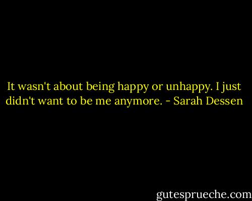 It wasn't about being happy or unhappy. I just didn't want to be me anymore. - Sarah Dessen