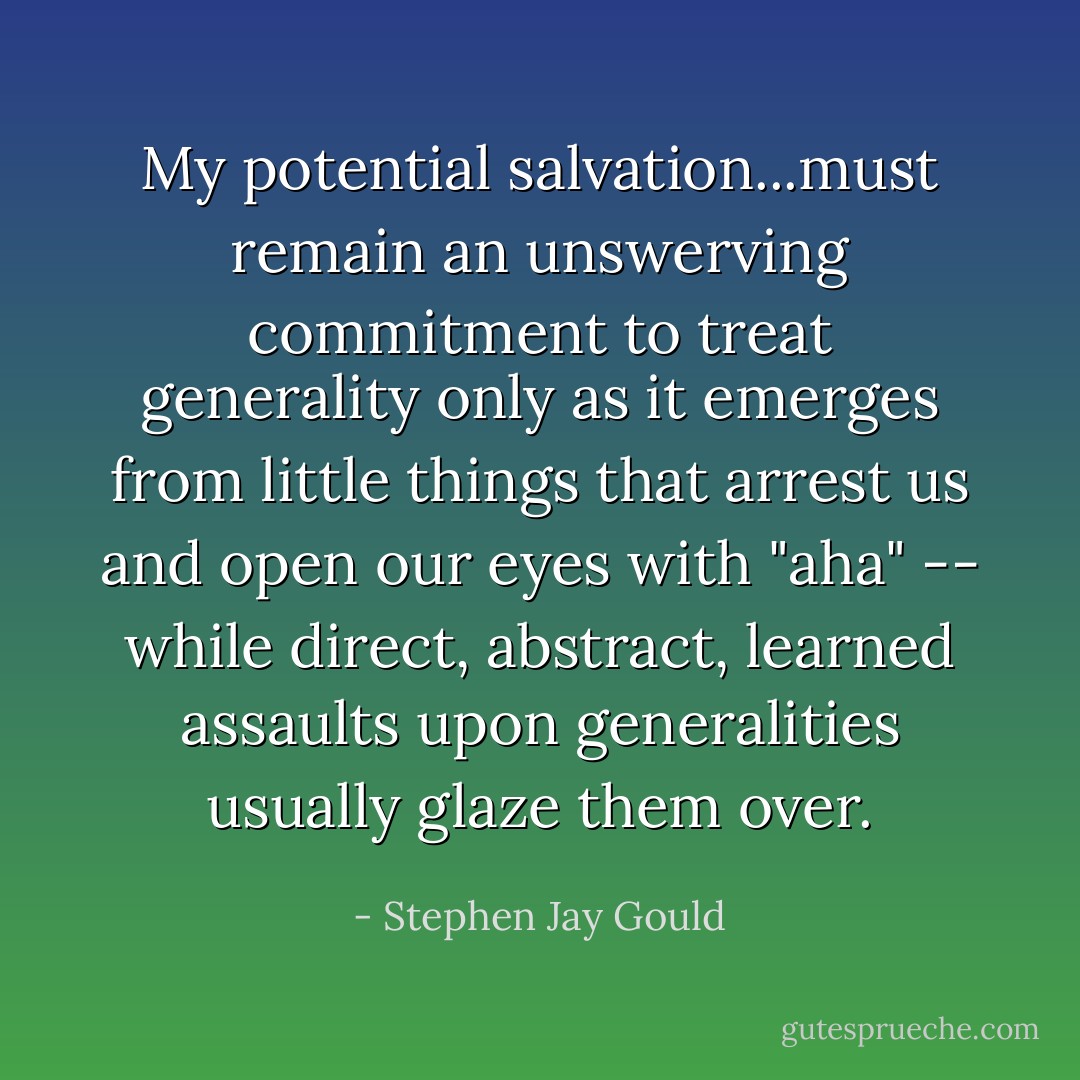 My potential salvation...must remain an unswerving commitment to treat generality only as it emerges from little things that arrest us and open our eyes with "aha" -- while direct, abstract, learned assaults upon generalities usually glaze them over. - Stephen Jay Gould