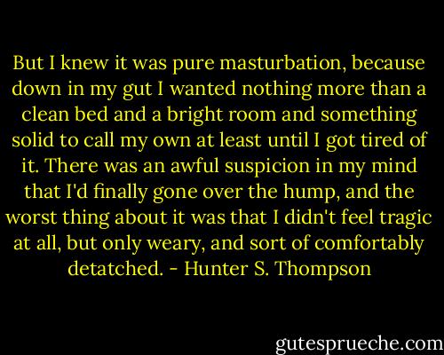 But I knew it was pure masturbation, because down in my gut I wanted nothing more than a clean bed and a bright room and something solid to call my own at least until I got tired of it. There was an awful suspicion in my mind that I'd finally gone over the hump, and the worst thing about it was that I didn't feel tragic at all, but only weary, and sort of comfortably detatched. - Hunter S. Thompson