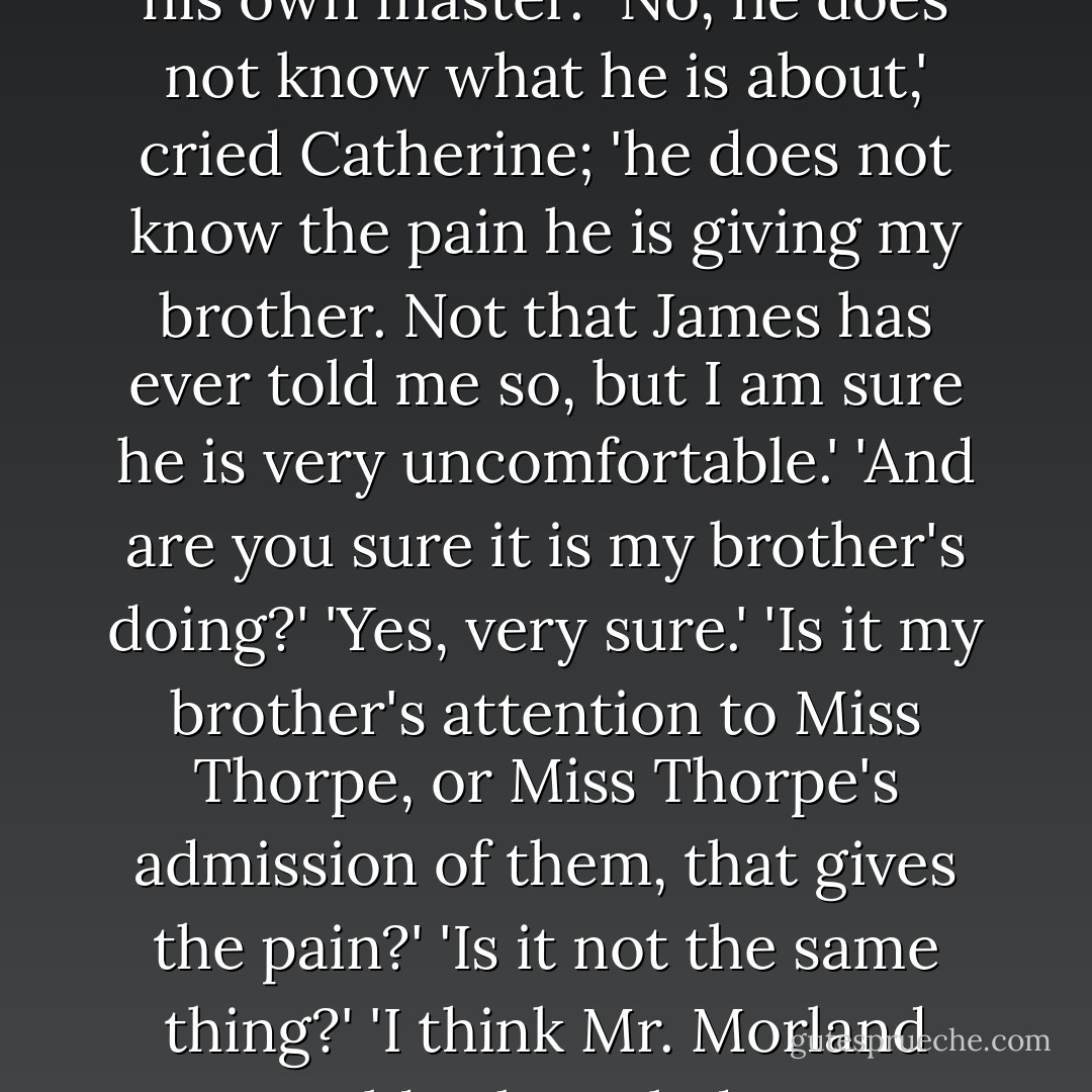 Persuasion is not at command; but pardon me, if I cannot even endeavour to persuade him. I have myself told him that Miss Thorpe is engaged. He knows what he is about, and must be his own master.'<br />'No, he does not know what he is about,' cried Catherine; 'he does not know the pain he is giving my brother. Not that James has ever told me so, but I am sure he is very uncomfortable.'<br />'And are you sure it is my brother's doing?'<br />'Yes, very sure.'<br />'Is it my brother's attention to Miss Thorpe, or Miss Thorpe's admission of them, that gives the pain?'<br />'Is it not the same thing?'<br />'I think Mr. Morland would acknowledge a difference. No man is offended by another man's admiration of the woman he loves; it is the woman only who can make it a torment. - Jane Austen