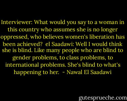 Interviewer: What would you say to a woman in this country who assumes she is no longer oppressed, who believes women's liberation has been achieved?<br /><br />el Saadawi: Well I would think she is blind. Like many people who are blind to gender problems, to class problems, to international problems. She's blind to what's happening to her.  - Nawal El Saadawi