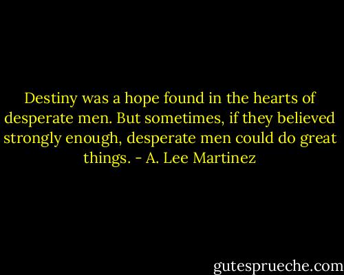 Destiny was a hope found in the hearts of desperate men. But sometimes, if they believed strongly enough, desperate men could do great things. - A. Lee Martinez