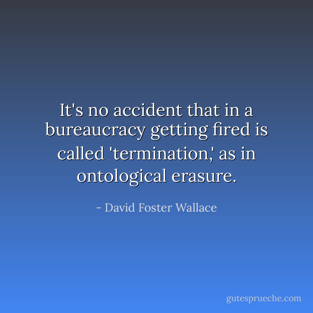 It's no accident that in a bureaucracy getting fired is called 'termination,' as in ontological erasure. - David Foster Wallace