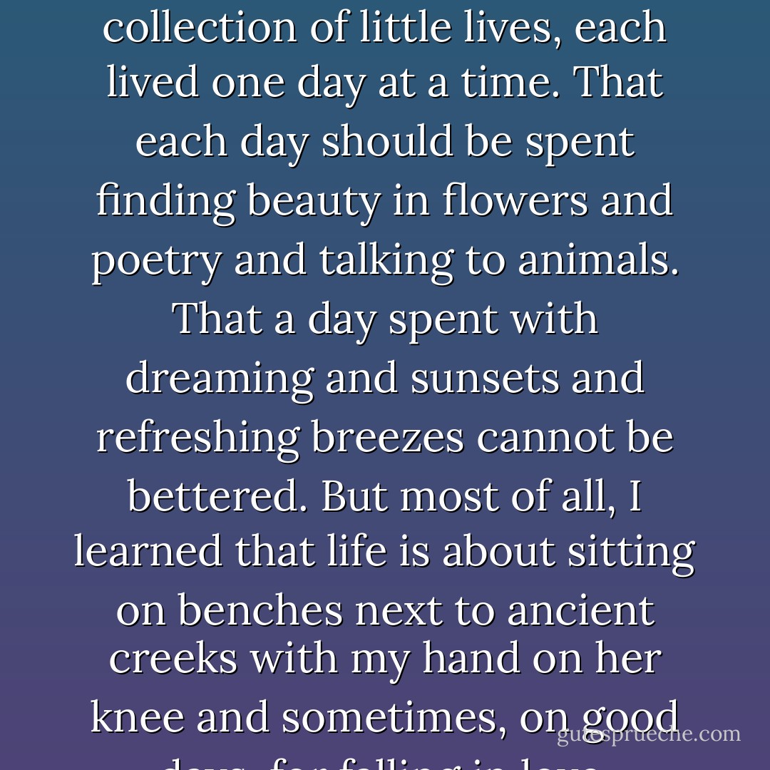 And I learned what is obvious to a child. That life is simply a collection of little lives, each lived one day at a time. That each day should be spent finding beauty in flowers and poetry and talking to animals. That a day spent with dreaming and sunsets and refreshing breezes cannot be bettered. But most of all, I learned that life is about sitting on benches next to ancient creeks with my hand on her knee and sometimes, on good days, for falling in love. - Nicholas Sparks