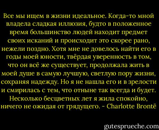 Все мы ищем в жизни идеальное. Когда-то мной владела сладкая иллюзия, будто в положенное время большинство людей находит предмет своих исканий и происходит это скорее рано, нежели поздно. Хотя мне не довелось найти его в годы моей юности, твёрдая уверенность в том, что он всё же существует, продолжала жить в моей душе в самую лучшую, светлую пору жизни, сохраняя надежду. Но я не нашла его и в зрелости и смирилась с тем, что отныне так всегда и будет. Несколько бесцветных лет я жила спокойно, ничего не ожидая от грядущего. - Charlotte Brontë