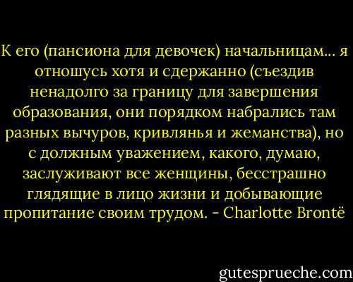 К его (пансиона для девочек) начальницам... я отношусь хотя и сдержанно (съездив ненадолго за границу для завершения образования, они порядком набрались там разных вычуров, кривлянья и жеманства), но с должным уважением, какого, думаю, заслуживают все женщины, бесстрашно глядящие в лицо жизни и добывающие пропитание своим трудом. - Charlotte Brontë
