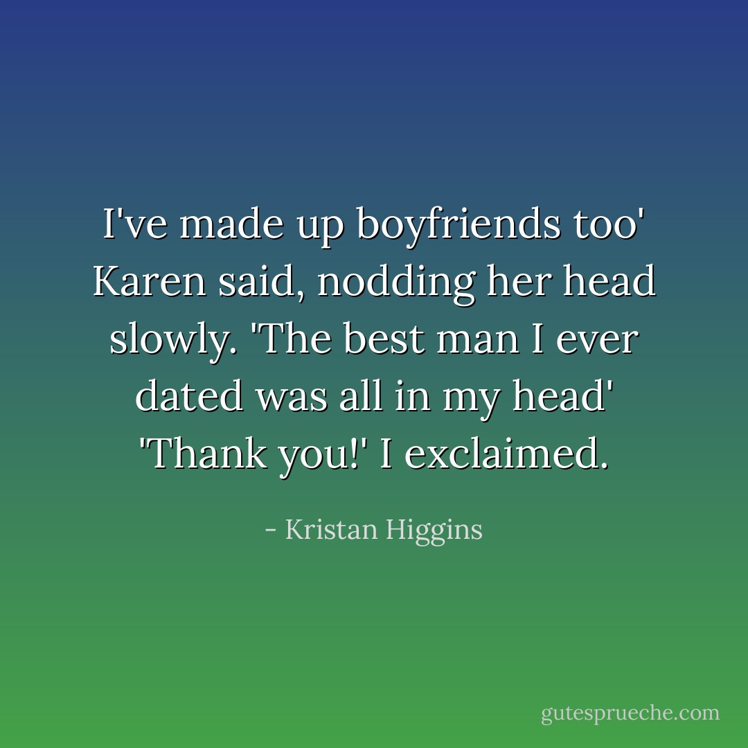 I've made up boyfriends too' Karen said, nodding her head slowly. 'The best man I ever dated was all in my head' 'Thank you!' I exclaimed. - Kristan Higgins