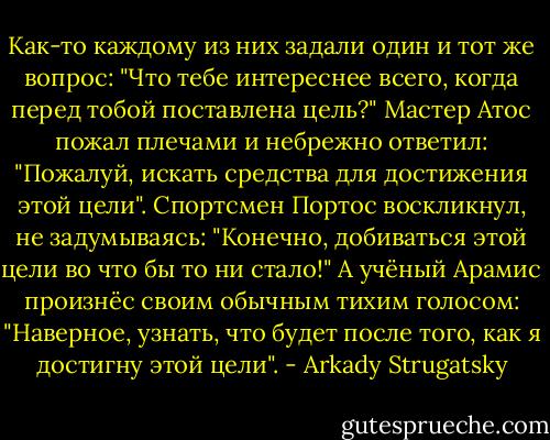 Как-то каждому из них задали один и тот же вопрос: "Что тебе интереснее всего, когда перед тобой поставлена цель?" Мастер Атос пожал плечами и небрежно ответил: "Пожалуй, искать средства для достижения этой цели". Спортсмен Портос воскликнул, не задумываясь: "Конечно, добиваться этой цели во что бы то ни стало!" А учёный Арамис произнёс своим обычным тихим голосом: "Наверное, узнать, что будет после того, как я достигну этой цели". - Arkady Strugatsky