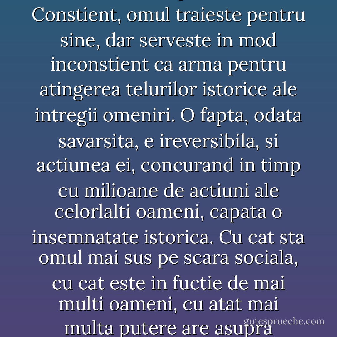 Viata fiecarui om are doua laturi: viata personala, care este cu atat mai libera, cu cat interesele sale sunt mai abstracte, si o viata elementara, de roi, in care omul, fara sa se poata sustrage, implineste legi ce i-au fost prescrise.<br />Constient, omul traieste pentru sine, dar serveste in mod inconstient ca arma pentru atingerea telurilor istorice ale intregii omeniri. O fapta, odata savarsita, e ireversibila, si actiunea ei, concurand in timp cu milioane de actiuni ale celorlalti oameni, capata o insemnatate istorica. Cu cat sta omul mai sus pe scara sociala, cu cat este in fuctie de mai multi oameni, cu atat mai multa putere are asupra celorlalti, cu atat este mai evidenta predestinarea si caracterul neocolit al fiecareia din actiunile sale.<br />"Inima tarului e-n mainile Dumnezeirii."<br />Tarul nu este altceva decat sclavul istoriei. - Leo Tolstoy