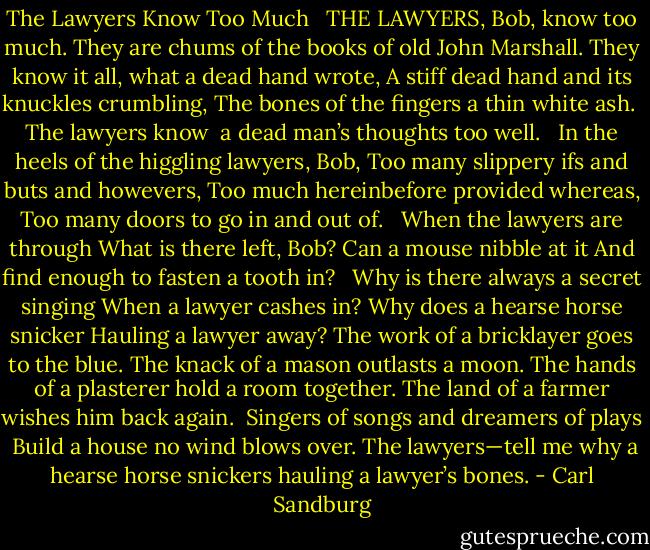 The Lawyers Know Too Much <br /><br />THE LAWYERS, Bob, know too much.<br />They are chums of the books of old John Marshall.<br />They know it all, what a dead hand wrote,<br />A stiff dead hand and its knuckles crumbling,<br />The bones of the fingers a thin white ash.<br /> The lawyers know<br /> a dead man’s thoughts too well.<br /> <br />In the heels of the higgling lawyers, Bob,<br />Too many slippery ifs and buts and howevers,<br />Too much hereinbefore provided whereas,<br />Too many doors to go in and out of.<br /> <br />When the lawyers are through<br />What is there left, Bob?<br />Can a mouse nibble at it<br />And find enough to fasten a tooth in?<br /> <br />Why is there always a secret singing<br />When a lawyer cashes in?<br />Why does a hearse horse snicker<br />Hauling a lawyer away?<br />The work of a bricklayer goes to the blue.<br />The knack of a mason outlasts a moon.<br />The hands of a plasterer hold a room together.<br />The land of a farmer wishes him back again.<br /> Singers of songs and dreamers of plays<br /> Build a house no wind blows over.<br />The lawyers—tell me why a hearse horse snickers hauling a lawyer’s bones. - Carl Sandburg