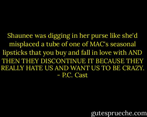 Shaunee was digging in her purse like she'd misplaced a tube of one of MAC's seasonal lipsticks that you buy and fall in love with AND THEN THEY DISCONTINUE IT BECAUSE THEY REALLY HATE US AND WANT US TO BE CRAZY. - P.C. Cast