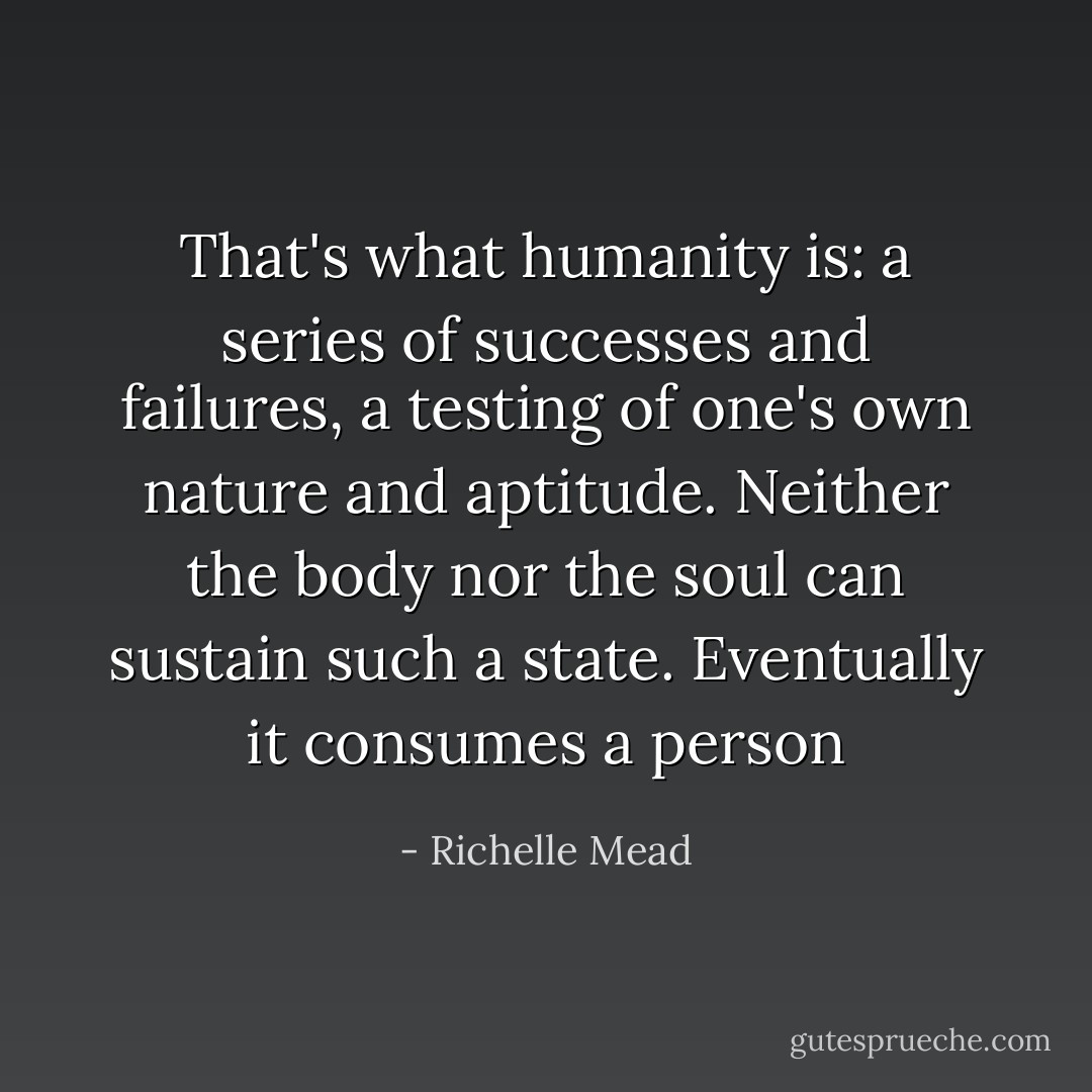 That's what humanity is: a series of successes and failures, a testing of one's own nature and aptitude. Neither the body nor the soul can sustain such a state. Eventually it consumes a person - Richelle Mead