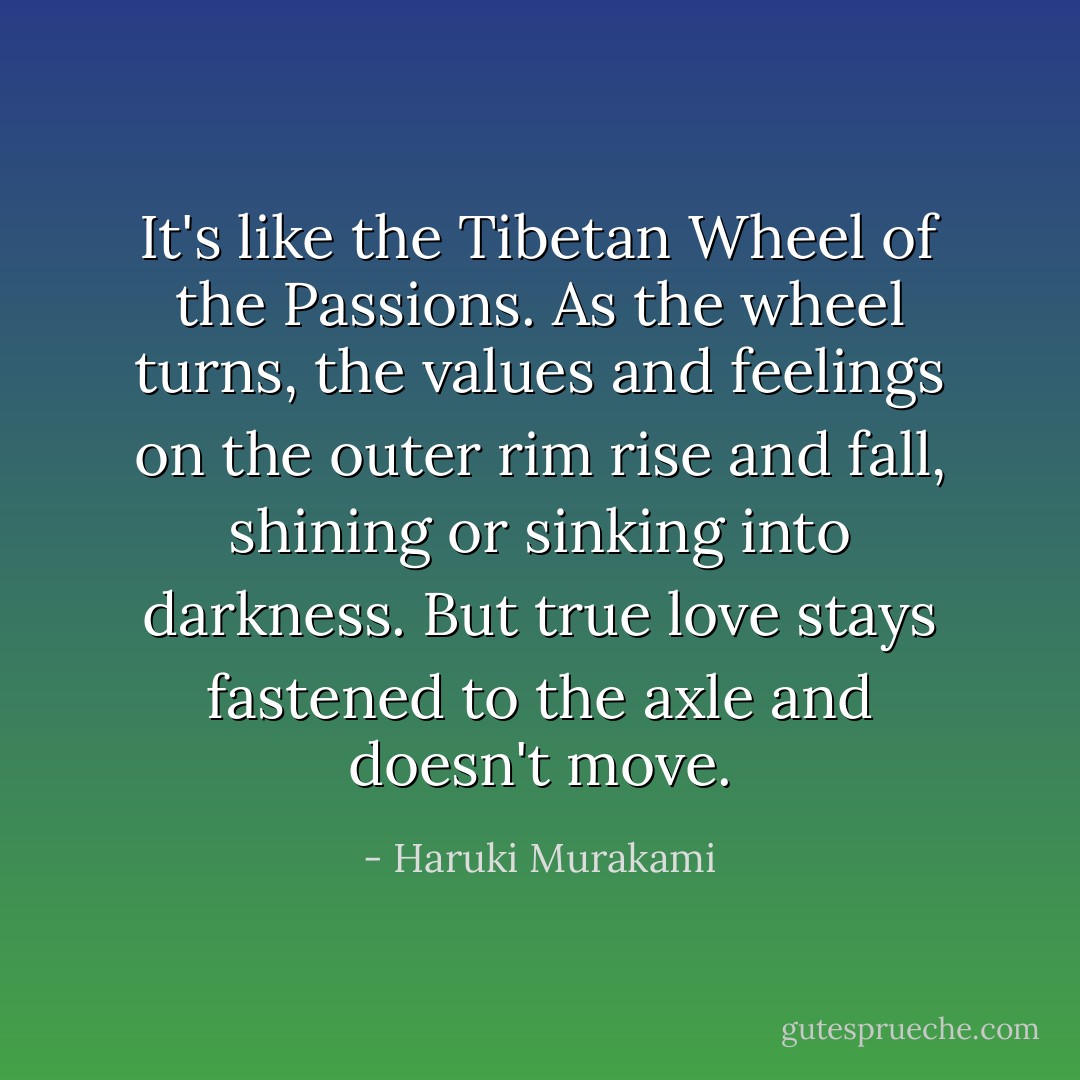 It's like the Tibetan Wheel of the Passions. As the wheel turns, the values and feelings on the outer rim rise and fall, shining or sinking into darkness. But true love stays fastened to the axle and doesn't move. - Haruki Murakami