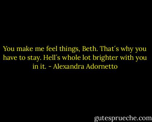 You make me feel things, Beth. That´s why you have to stay. Hell´s whole lot brighter with you in it. - Alexandra Adornetto