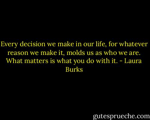 Every decision we make in our life, for<br />whatever reason we make it, molds us as who we are. What matters is what you do with it. - Laura Burks