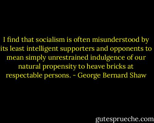 I find that socialism is often misunderstood by its least intelligent supporters and opponents to mean simply unrestrained indulgence of our natural propensity to heave bricks at respectable persons. - George Bernard Shaw