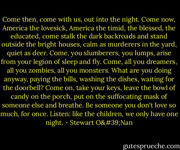 Come then, come with us, out into the night. Come now, America the lovesick, America the timid, the blessed, the educated, come stalk the dark backroads and stand outside the bright houses, calm as murderers in the yard, quiet as deer. Come, you slumberers, you lumps, arise from your legion of sleep and fly. Come, all you dreamers, all you zombies, all you monsters. What are you doing anyway, paying the bills, washing the dishes, waiting for the doorbell? Come on, take your keys, leave the bowl of candy on the porch, put on the suffocating mask of someone else and breathe. Be someone you don't love so much, for once. Listen: like the children, we only have one night. - Stewart O'Nan