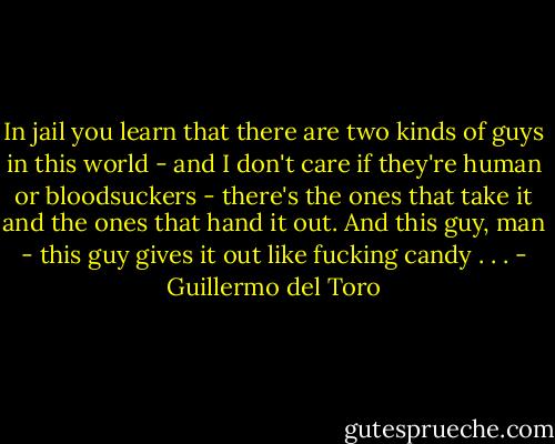 In jail you learn that there are two kinds of guys in this world - and I don't care if they're human or bloodsuckers - there's the ones that take it and the ones that hand it out. And this guy, man - this guy gives it out like fucking candy . . . - Guillermo del Toro