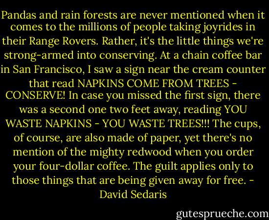 Pandas and rain forests are never mentioned when it comes to the millions of people taking joyrides in their Range Rovers. Rather, it's the little things we're strong-armed into conserving. At a chain coffee bar in San Francisco, I saw a sign near the cream counter that read NAPKINS COME FROM TREES - CONSERVE! In case you missed the first sign, there was a second one two feet away, reading YOU WASTE NAPKINS - YOU WASTE TREES!!! The cups, of course, are also made of paper, yet there's no mention of the mighty redwood when you order your four-dollar coffee. The guilt applies only to those things that are being given away for free. - David Sedaris