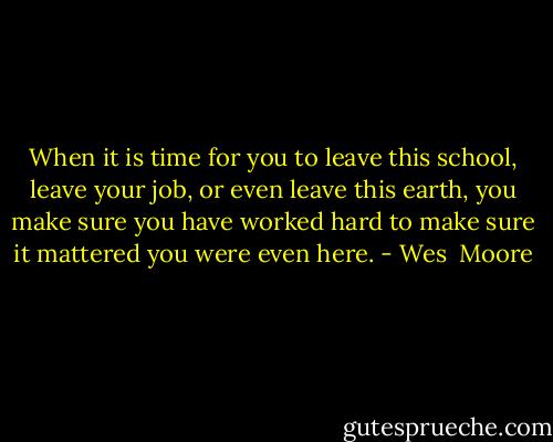 When it is time for you to leave this school, leave your job, or even leave this earth, you make sure you have worked hard to make sure it mattered you were even here. - Wes  Moore