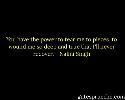 You have the power to tear me to pieces, to wound me so deep and true that I‘ll never recover. - Nalini Singh