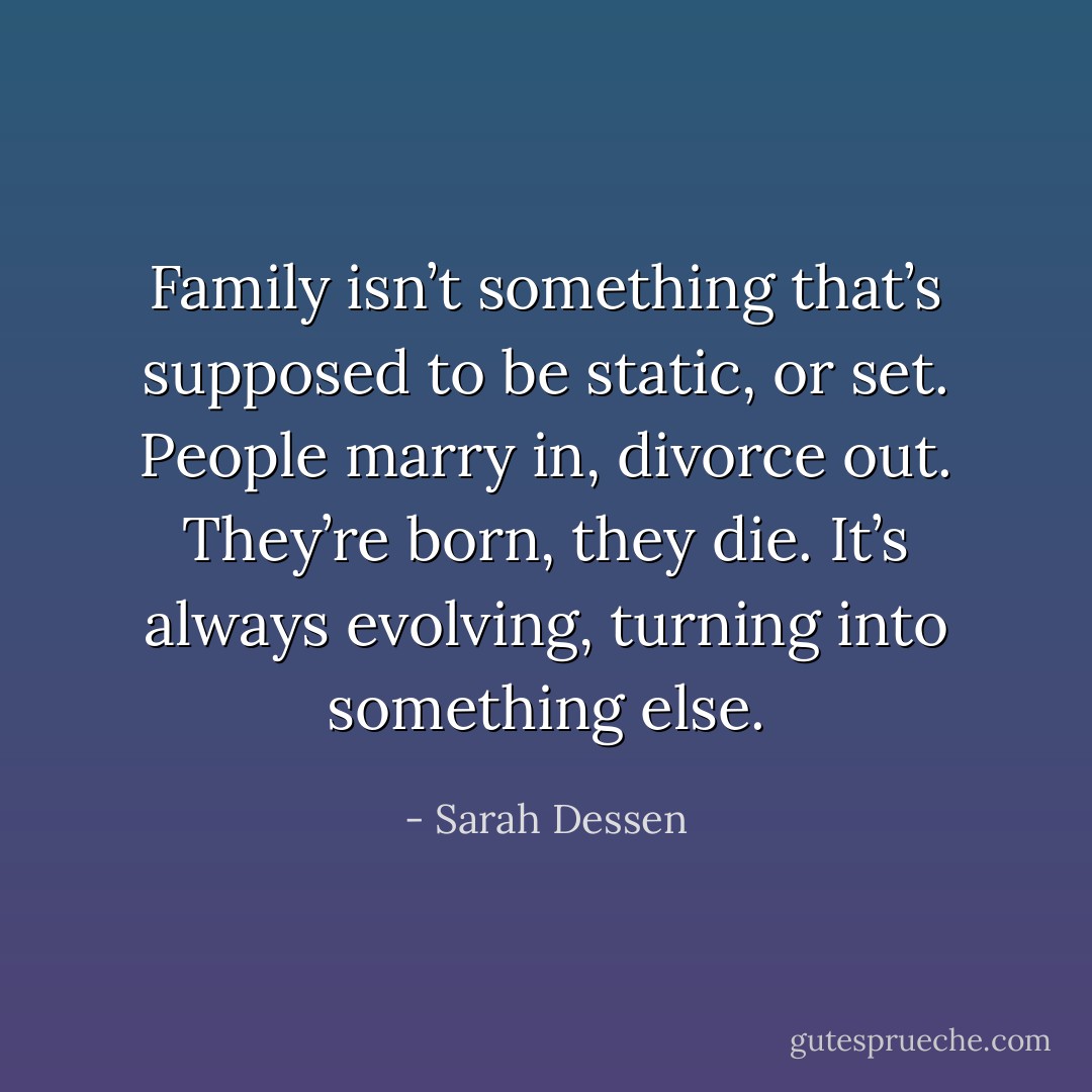 Family isn’t something that’s supposed to be static, or set. People marry in, divorce out. They’re born, they die. It’s always evolving, turning into something else. - Sarah Dessen