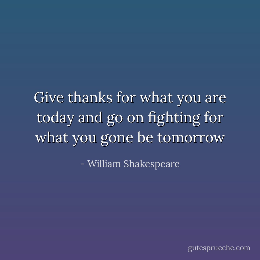 Give thanks for what you are today and go on fighting for what you gone be tomorrow - William Shakespeare