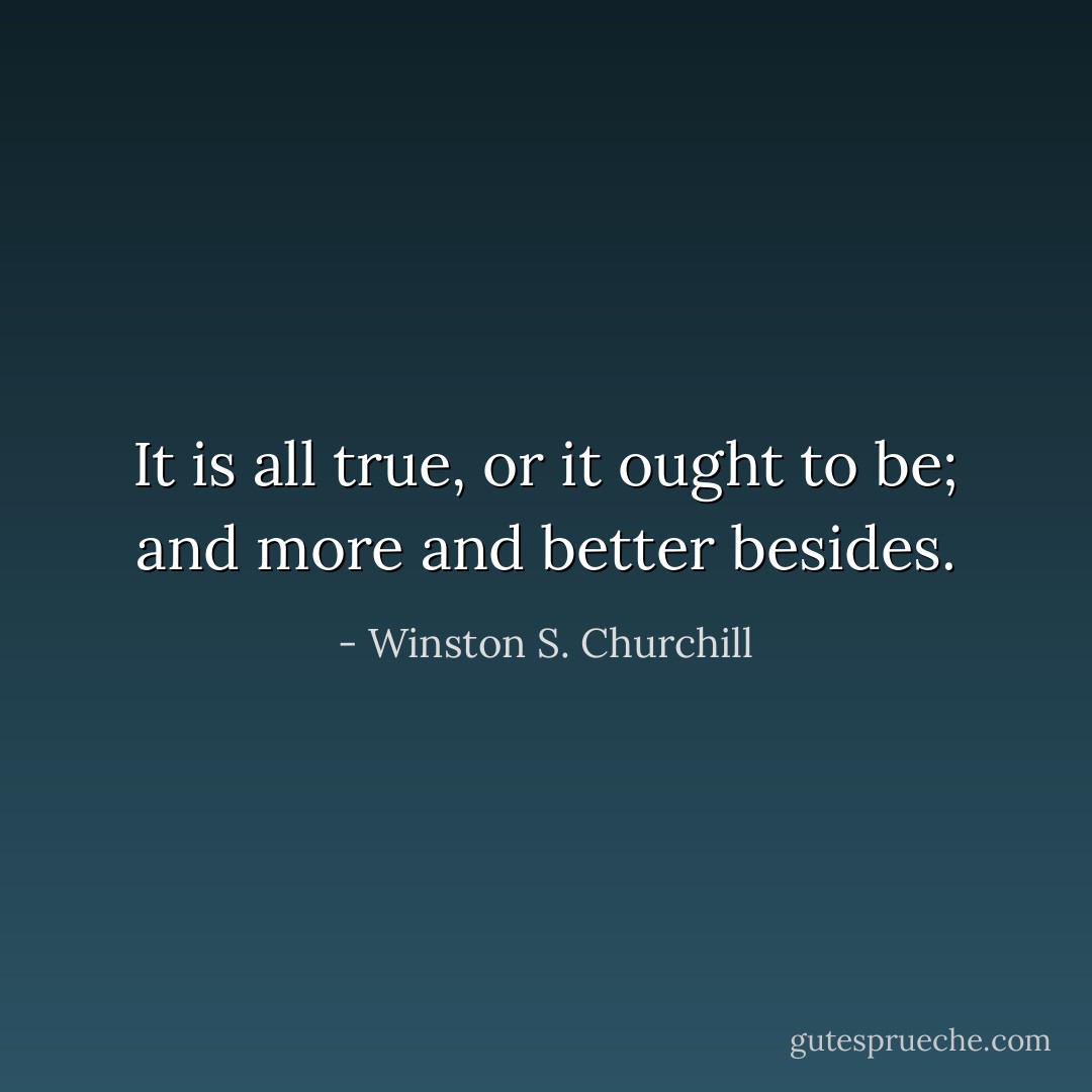 It is all true, or it ought to be; and more and better besides. - Winston S. Churchill