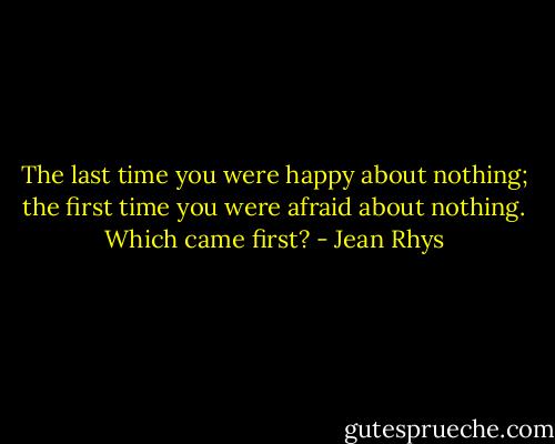 The last time you were happy about nothing; the first time you were afraid about nothing. Which came first? - Jean Rhys