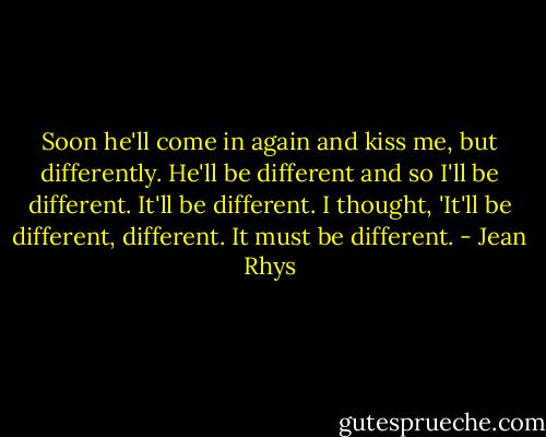 Soon he'll come in again and kiss me, but differently. He'll be different and so I'll be different. It'll be different. I thought, 'It'll be different, different. It must be different. - Jean Rhys