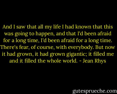 And I saw that all my life I had known that this was going to happen, and that I'd been afraid for a long time, I'd been afraid for a long time. There's fear, of course, with everybody. But now it had grown, it had grown gigantic; it filled me and it filled the whole world. - Jean Rhys